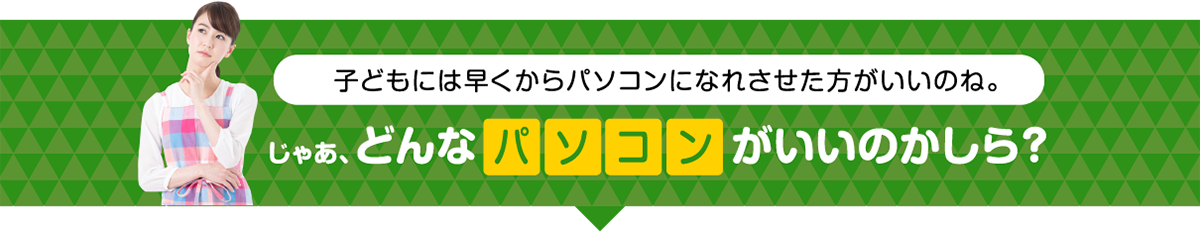 子どもには早くからパソコンになれさせた方がいいのね。じゃあ、どんなパソコンがいいのかしら？