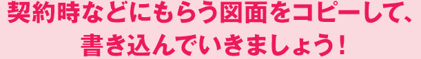 契約時などにもらう図面をコピーして、書き込んでいきましょう！