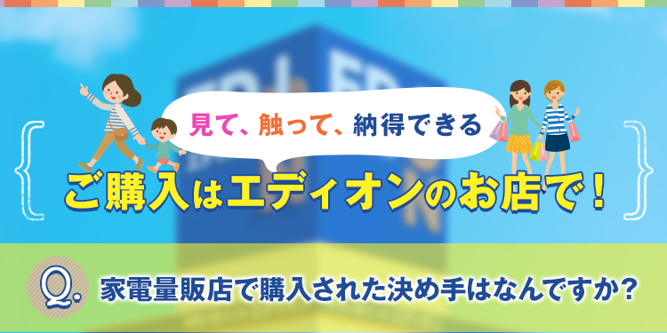 見て、触って、納得できるご購入はエディオンのお店で！