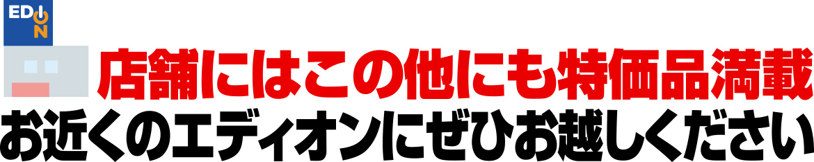店舗にはこの他にも特価品満載 お近くのエディオンにぜひお越しください