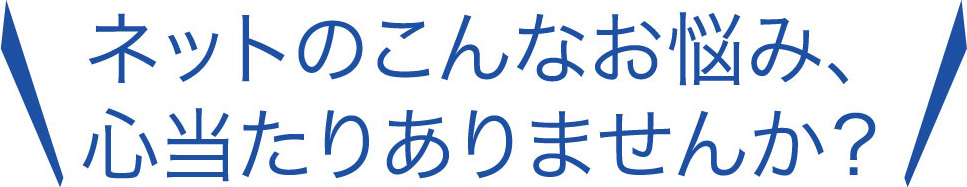 ネットのこんなお悩み、心当たりありませんか？