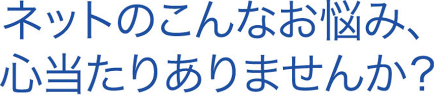ネットのこんなお悩み、心当たりありませんか？
