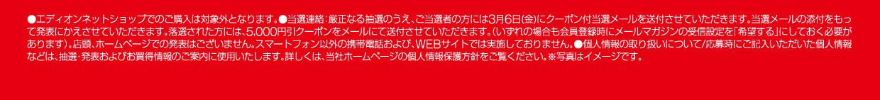 ●エディオンネットショップでのご購入は対象外となります。●当選連絡：厳正なる抽選のうえ、ご当選者の方には3月6日（金）にクーポン当選メールを送付させていただきます。当選メールの添付をもって発表にかえさせていただきます。落選された方には、5,000円引クーポンをメールにて送付させていただきます。（いずれの場合も会員登録時にメールマガジンの受信設定を「希望する」にしておく必要があります）。店頭、ホームページでの発表はございません。スマートフォン以外の携帯電話および、WEBサイトでは実施しておりません。●個人情報の取り扱いについて/応募時にご記入いただいた個人情報などは、抽選・発表およびお買得情報のご案内に使用いたします。詳しくは、当社ホームページの個人情報保護方針をご覧ください。※写真はイメージです。