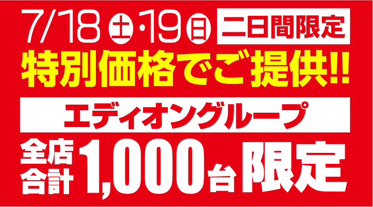7/18(土)・19（日）二日間限定　特別価格でご提供!!エディオングループ全店合計1,000台限定