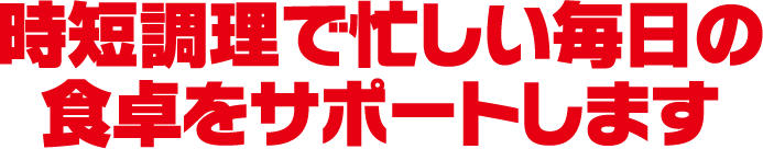 時短調理で忙しい毎日の食卓をサポートします