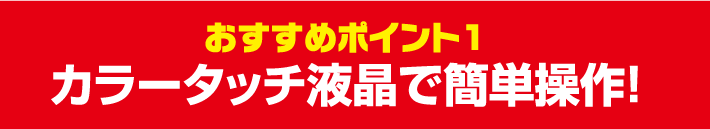 おすすめポイント1 カラータッチ液晶で簡単操作！