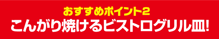 おすすめポイント2 こんがり焼けるビストログリル皿！