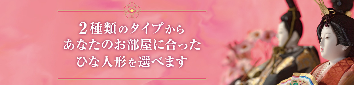 2種類のタイプからお部屋に合ったひな人形を選べます