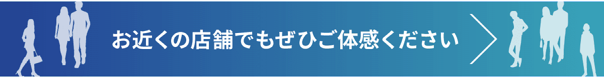 お近くの店舗でもぜひご体験ください