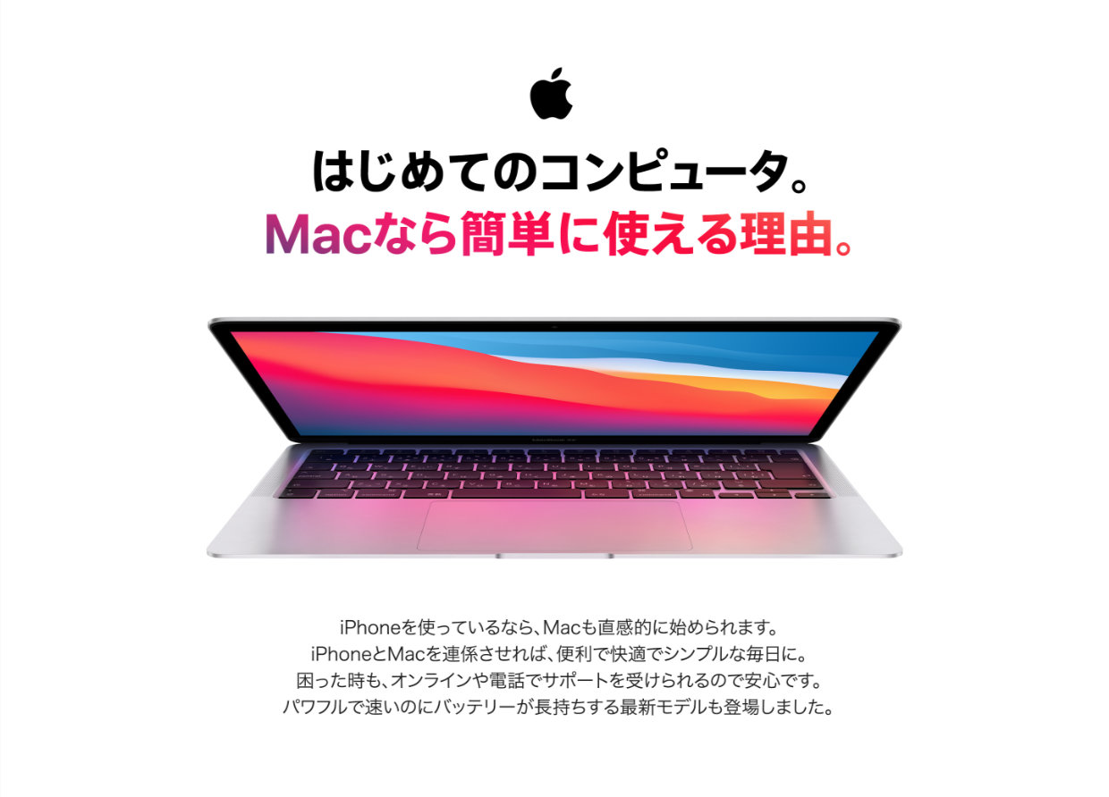 はじめてのコンピュータ。Macなら簡単に使える理由。iPhoneを使っているなら、Macも直感的に始められます。iPhoneとMacを連係させれば、便利で快適でシンプルな毎日に。困ったときも、オンラインや電話でサポートを受けられるので安心です。パワフルで速いのにバッテリーが長持ちする最新モデルも登場しました。
