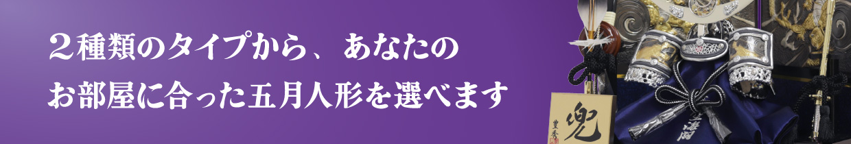 2種類のタイプから、あなたのお部屋に合った五月人形を選べます