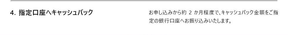 4. 指定口座へキャッシュバック お申し込みから約 2 か月程度で、キャッシュバック金額をご指 定の銀行口座へお振り込みいたします。