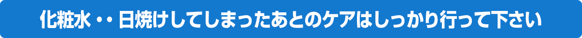 化粧水・・日焼けしてしまったあとのケアはしっかり行って下さい。