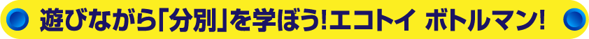 遊びながら「分別」を学ぼう!エコトイ ボトルマン!