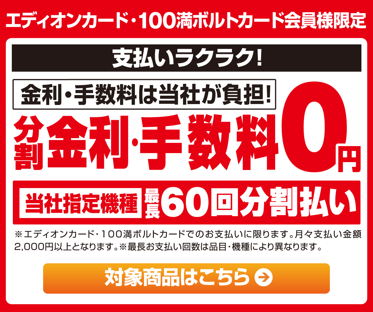 エディオンカード・100満ボルトカード会員様限定 支払いラクラク！ 金利・手数料は当社が負担！分割金利・手数料0円 当社指定機種最長60回分分割払い 対象商品はこちら