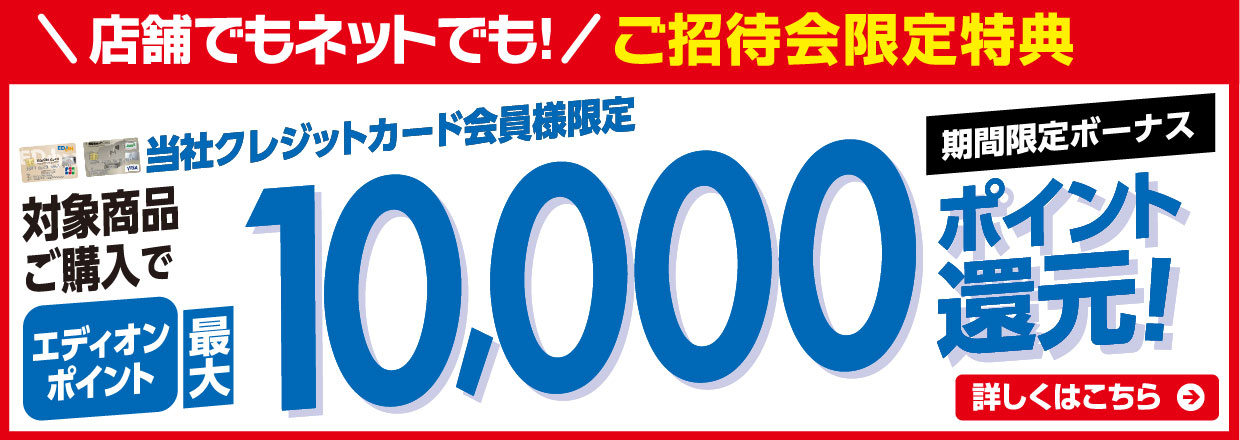 店舗でもネットでも！ご招待会限定特典 当社クレジット会員様限定 対象商品ご購入でエディオンポイント最大10000ポイント還元！