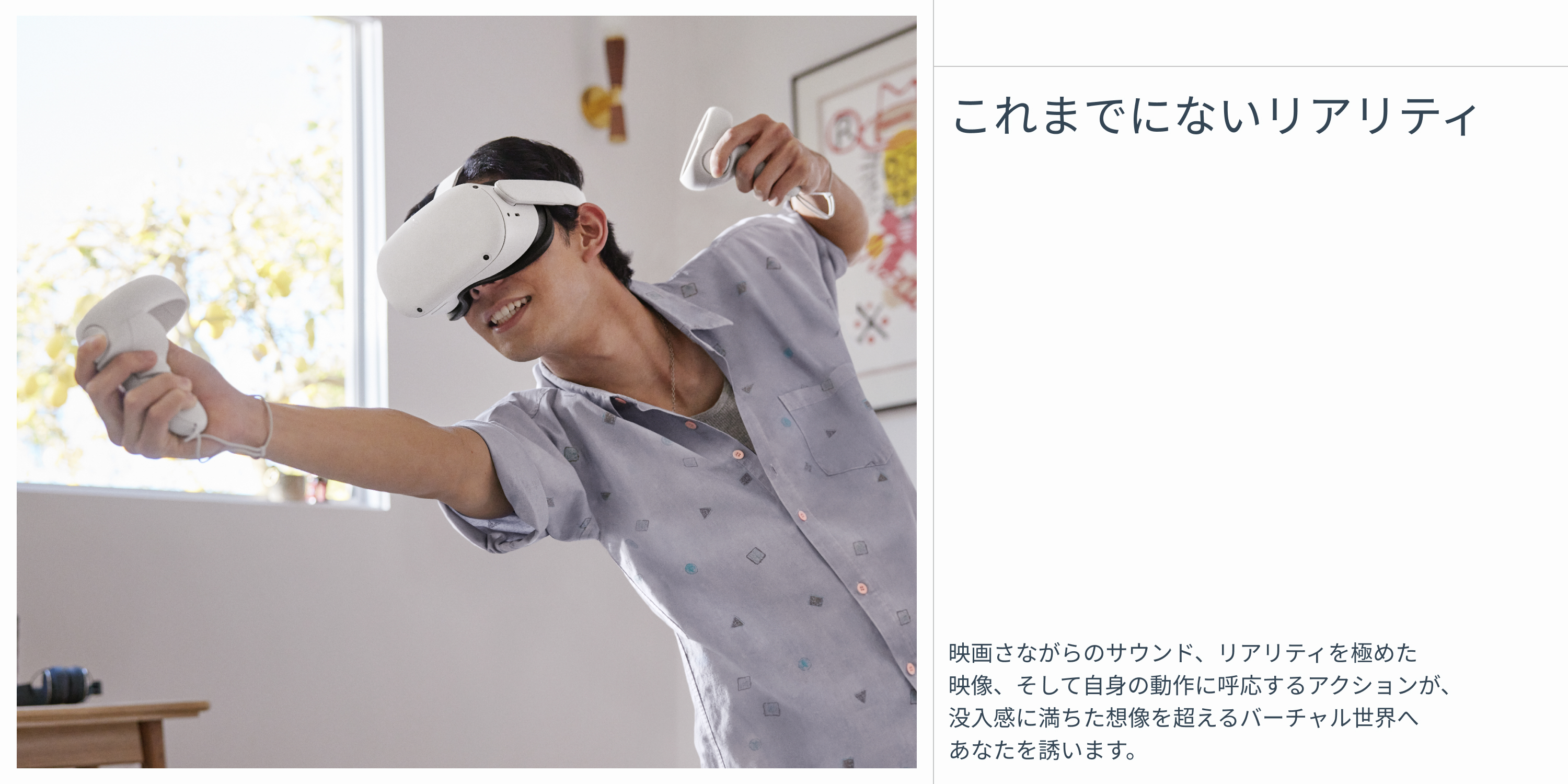 どこれまでにないリアリティ 映画さながらのサウンド、リアリティを極めた映像、そして自身の動作に呼応するアクションが、没入感に満ちた想像を超えるバーチャル世界へあなたを誘います。