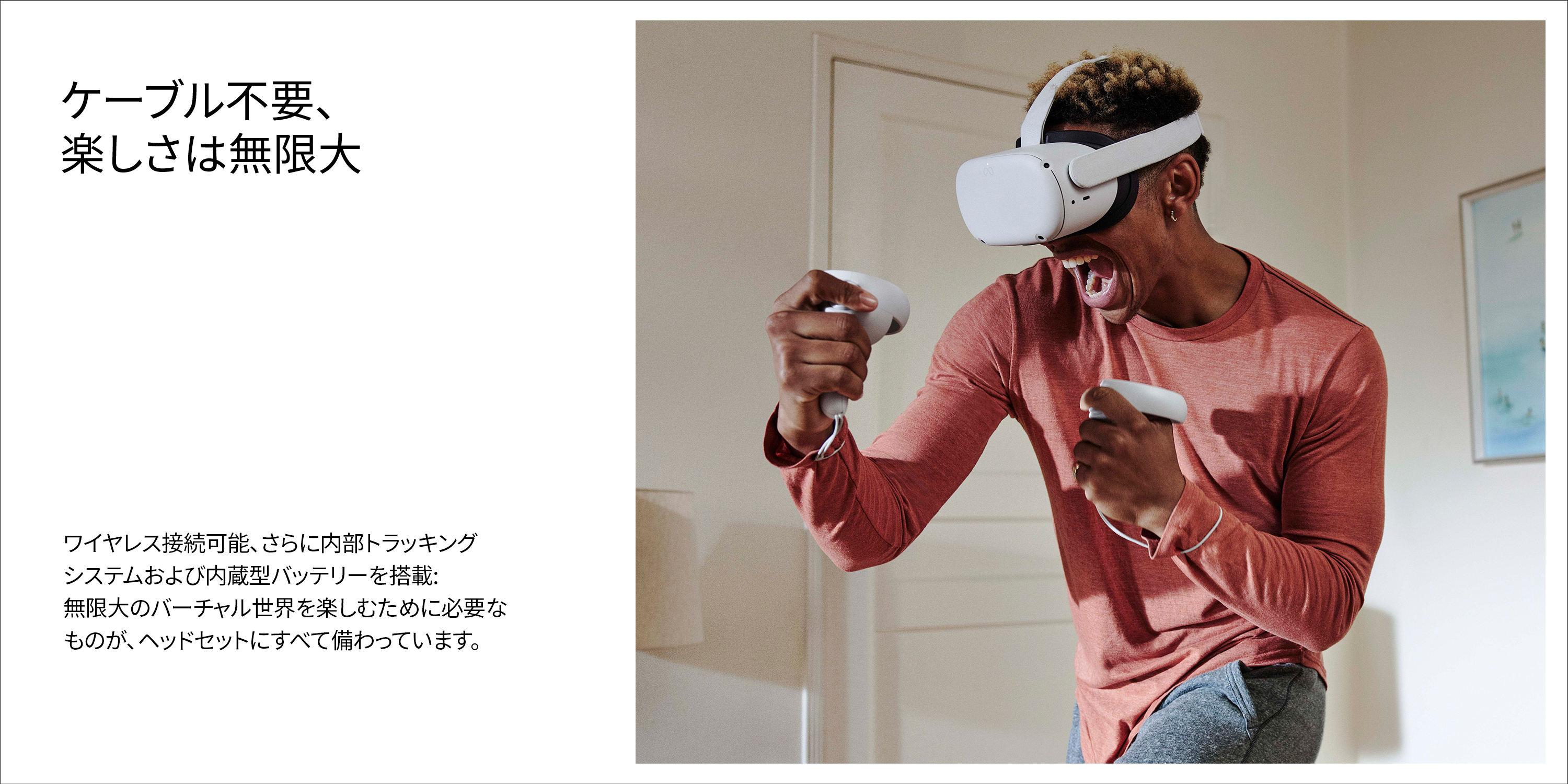 ケーブル不要、楽しさは無限大ワイヤレス接続可能、さらに内部トラッキングシステムおよび内蔵型バッテリーを搭載:無限大のバーチャル世界を楽しむために必要なものが、ヘッドセットにすべて備わっています。
