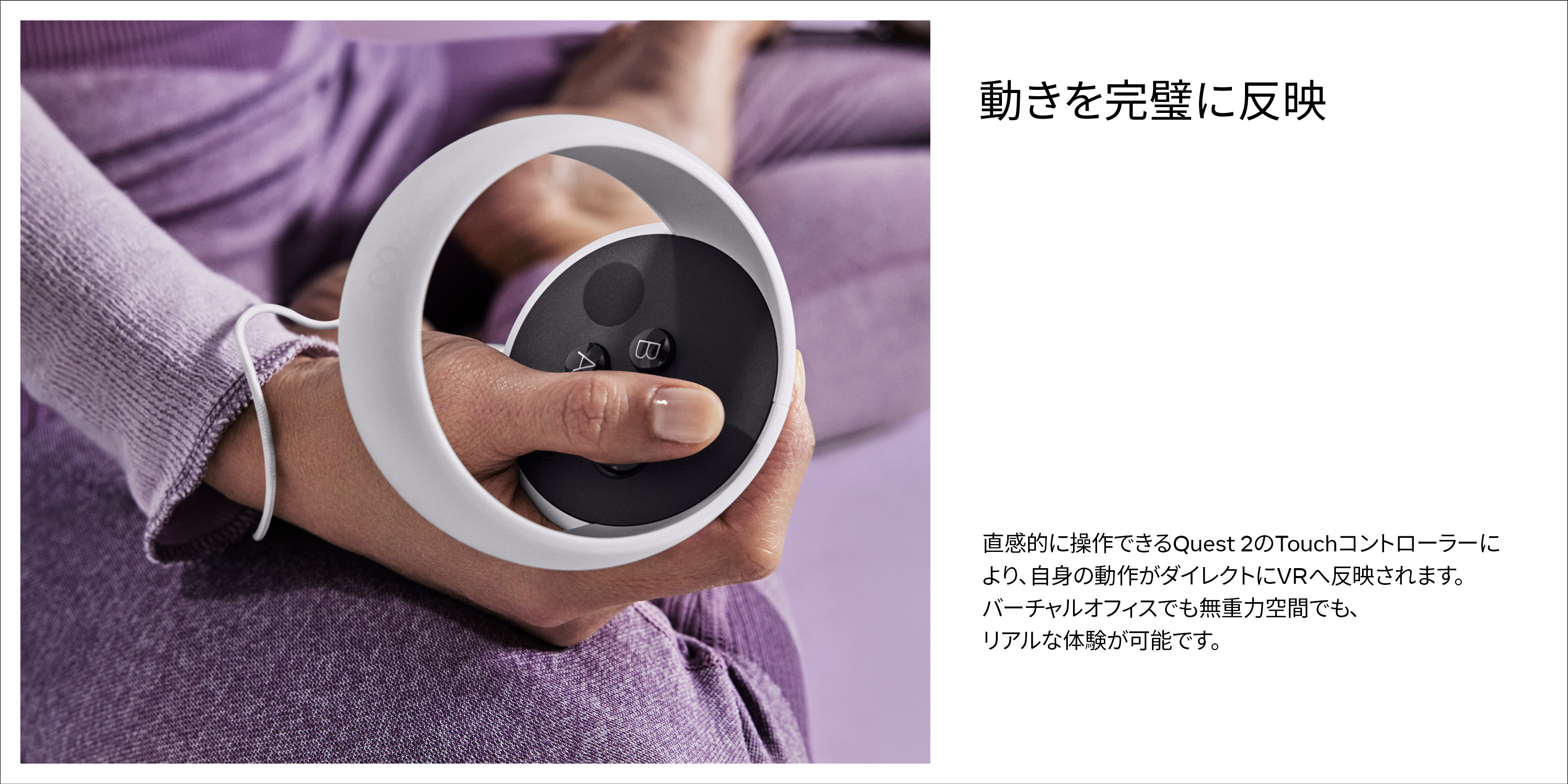 動きを完璧に反映直感的に操作できるQuest2のTouchコントローラーにより、自身の動作がダイレクトにVRへ反映されます。バーチャルオフィスでも無重力空間でも、リアルな体験が可能です。