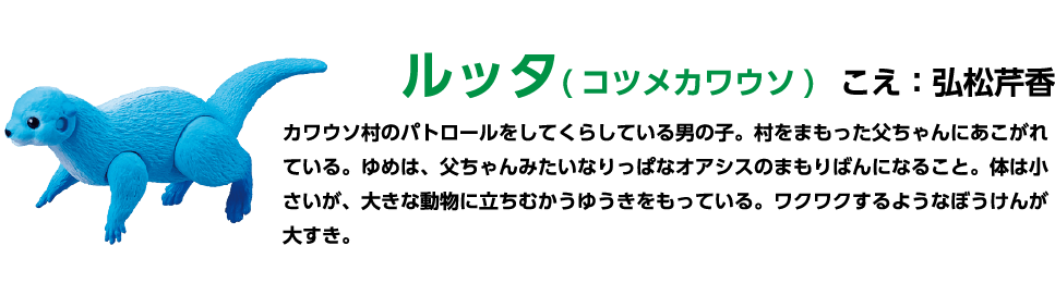ルッタ (コツメカワウソ) こえ:弘松芹香 カワウソ村のパトロールをしてくらしている男の子。村をまもった父ちゃんにあこがれ ている。ゆめは、父ちゃんみたいなりっぱなオアシスのまもりばんになること。 体は小さいが、大きな動物に立ちむかうゆうきをもっている。 ワクワクするようなぼうけんが大すき。