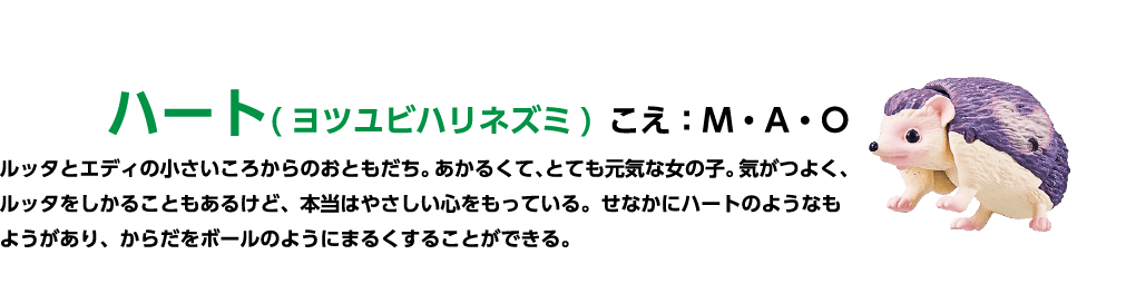 ハート(ヨツユビハリネズミ) こえ:M・A・O ルッタとエディの小さいころからのおともだち。 あかるくて、とても元気な女の子。気がつよく、ルッタをしかることもあるけど、本当はやさしい心をもっている。せなかにハートのようなもようがあり、からだをボールのようにまるくすることができる。