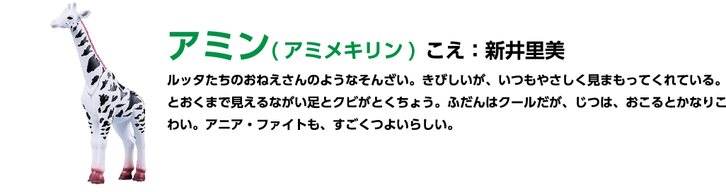 アミン(アミメキリン)こえ:新井里美 ルッタたちのおねえさんのようなそんざい。 きびしいが、いつもやさしく見まもってくれている。とおくまで見えるながい足とクビがとくちょう。 ふだんはクールだが、じつは、おこるとかなりこわい。アニア・ファイトも、すごくつよいらしい。