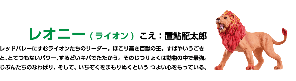 レオニー (ライオン)こえ:置鮎龍太郎 レッドバレーにすむライオンたちのリーダー。 ほこり高き百獣の王。すばやいうごきと、とてつもないパワー、するどいキバでたたかう。そのじつりょくは動物の中で最強。 じぶんたちのなわばり、そして、いちぞくをまもりぬくというつよい心をもっている。