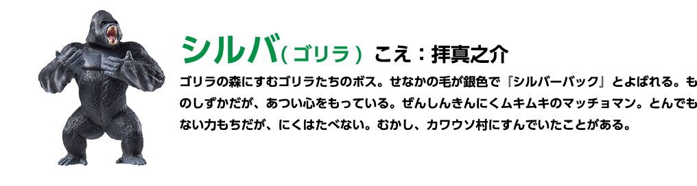 シルバ (ゴリラ) こ:拝真之介 ゴリラの森にすむゴリラたちのボス。 せなかの毛が銀色で 「シルバーバック」 とよばれる。 ものしずかだが、あつい心をもっている。 ぜんしんきんにくムキムキのマッチョマン。 とんでもない力もちだが、にくはたべない。 むかし、カワウソ村にすんでいたことがある。