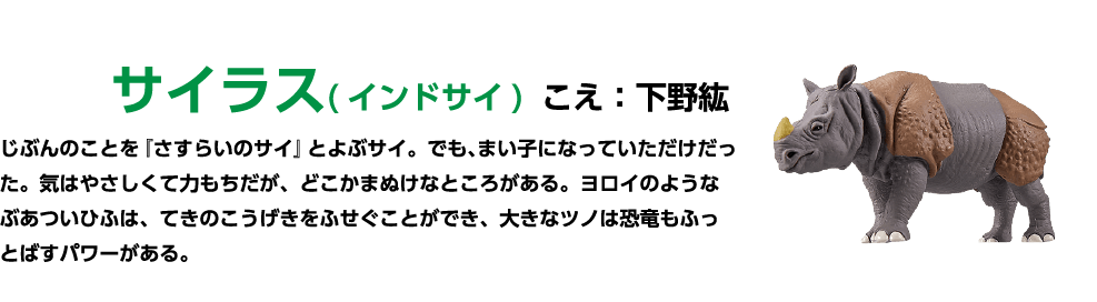 サイラス(インドサイ)こえ:下野紘 じぶんのことを「さすらいのサイ」とよぶサイ。 でも、まい子になっていただけだった。 気はやさしくて力もちだが、どこかまぬけなところがある。ヨロイのような ぶあついひふは、てきのこうげきをふせぐことができ、大きなツノは恐竜もふっとばすパワーがある。