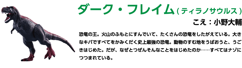ダーク・フレイム(ティラノサウルス) こえ: 小野大輔 恐竜の王。火山のふもとにすんでいて、たくさんの恐竜をしたがえている。 大きなキバですべてをかみくだく史上最強の恐竜。動物のすむ地をうばおうと、うごきはじめた。だが、なぜとつぜんそんなことをはじめたのか......すべてはナゾにつつまれている。