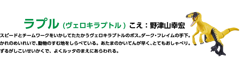ラプル (ヴェロキラプトル) こえ : 野津山幸宏 スピードとチームワークをいかしてたたかうヴェロキラプトルのボス。 ダーク・フレイムの手下。かれのめいれいで、動物のすむ地をしらべている。あたまのかいてんが早く、とてもおしゃべり。 ずるがしこいせいかくで、よくルッタのまえにあらわれる。