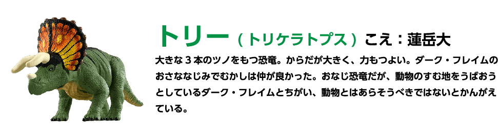 トリー (トリケラトプス)こえ:蓮岳大 大きな3本のツノをもつ恐竜。 からだが大きく、力もつよい。ダーク・フレイムのおさななじみでむかしは仲が良かった。 おなじ恐竜だが、動物のすむ地をうばおう としているダーク・フレイムとちがい、 動物とはあらそうべきではないとかんがえている。