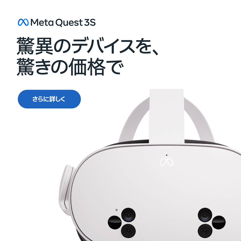 驚異のデバイスを、驚きの価格で Meta Quest3S さらに詳しく