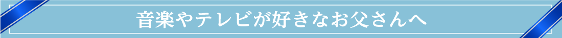 音楽やテレビが好きなお父さんへ