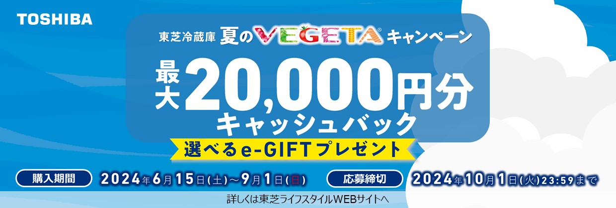 東芝冷蔵庫夏のVEGETAキャンペーン 最大20,000円分キャッシュバック 選べるe-GIFTプレゼント 購入期間2024年6月15日(土曜日)～9月1日(日曜日) 詳しくは東芝ライフスタイルWEBサイトへ