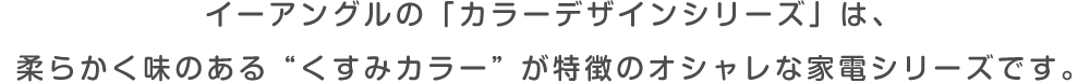 イーアングルの「カラーデザインシリーズ」は、柔らかく味のある”くすみカラー”が特徴のオシャレな家電シリーズです。