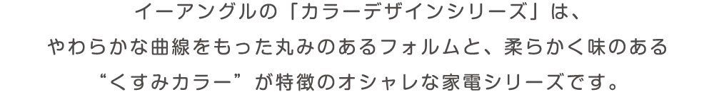 イーアングルの「カラーデザインシリーズ」は、やわらかな曲線を持った丸みのあるフォルムと、柔らかく味のある”くすみカラー”が特徴のオシャレな家電シリーズです。