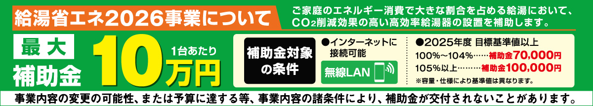 ご家庭のエネルギー消費で大きな割合を占める給湯において、CO²削減効果の高い高効率給油機の設置を補助します 最大10万円（一台あたり）　補助金対象の条件 インターネットに接続可能（無線LAN）　2025年度目標基準値以上　100％∼104%・・・補助金70000円、105%以上・・・補助金100,000円　※容量・仕様により基準値は異なります。　事業内容の変更の可能性、または予算に達する等、事業内容の諸条件により、補助金が交付されないことがあります。