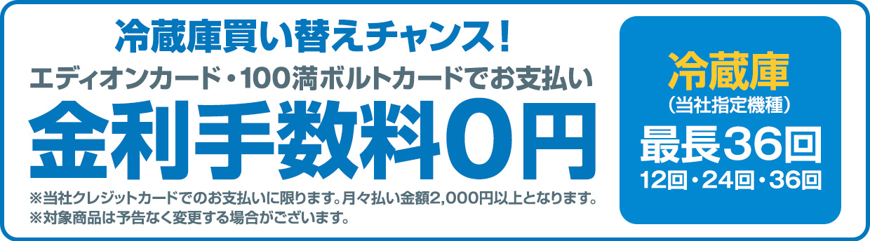 冷蔵庫買い替えチャンス！エディオンカード・100満ボルトカードでお支払い金利手数料0円 冷蔵庫(当社指定機種)最長36回 ※当社クレジットカードでのお支払いに限ります。月々払い金額2,000円以上となります。