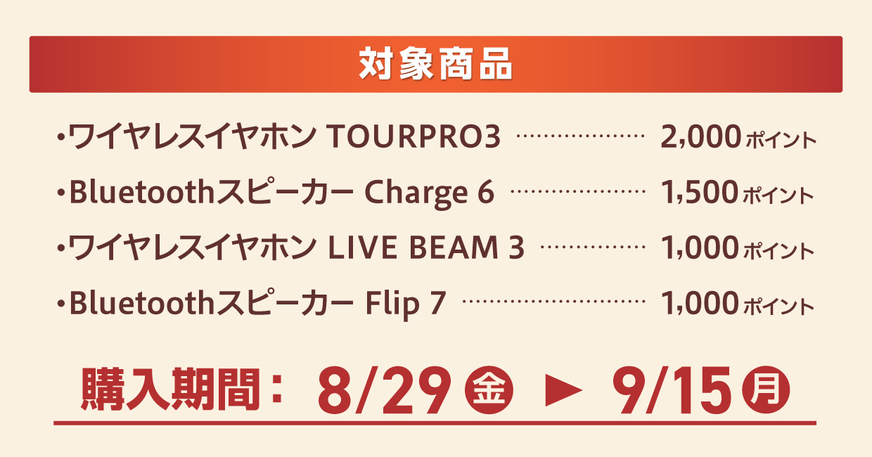 対象商品 「ワイヤレスイヤホン TOURPRO3」：2,000ポイント 「Bluetoothスピーカー Charge6」：1,500ポイント 「ワイヤレスイヤホン LIVE BEAM3」：1,000ポイント 「Bluetoothスピーカー Flip 7」：1,000ポイント 購入期間：8/29(金)～9/15(月)