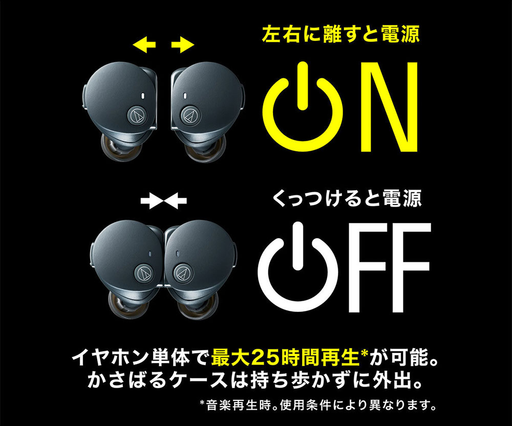 左右に話すと電源ON くっつけると電源OFF イヤホン単体で最大25時間再生＊が可能。かさばるケースは持ち歩かずに外出。 ＊音楽再生時。使用条件により異なります。