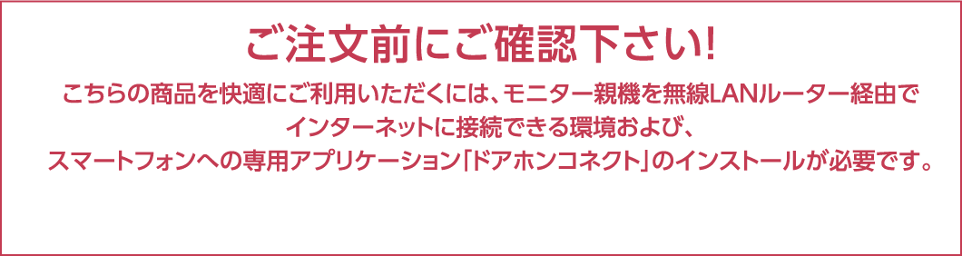 ご注文前にご確認下さい！こちらの商品を快適にご利用いただくには、モニター親機を無線LANルーター経由でインターネットに接続できる環境および、スマートフォンへの専用アプリケーション「ドアホンコネクト」のインストールが必要です。