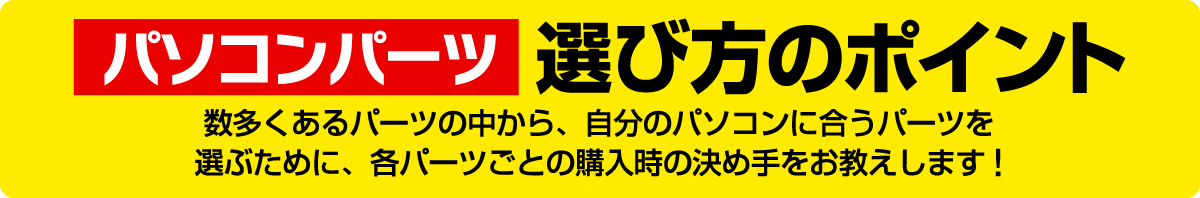 パソコンパーツ選び方のポイント／数多くあるパーツの中から、自分のパソコンに合うパーツを選ぶために、各パーツごとの購入時の決め手をお教えします!