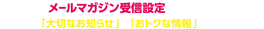 メールマガジン受信設定で「大切なお知らせ」と「おトクな情報」をお届けします