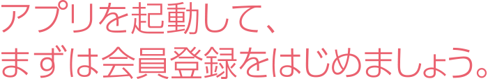 アプリを起動して、まずは会員登録をはじめましょう。