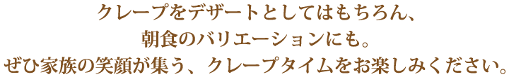 クレープをデザートとしてはもちろん 朝食のバリエーションにも。ぜひ家族の笑顔が集う、クレープタイムをお楽しみください。