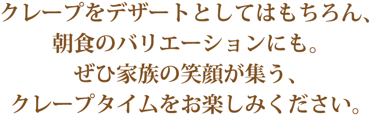 クレープをデザートとしてはもちろん 朝食のバリエーションにも。ぜひ家族の笑顔が集う、クレープタイムをお楽しみください。