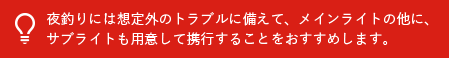 夜釣りには想定外のトラブルに備えて、メインライトの他に、サブライトも用意して携行することをおすすめします。