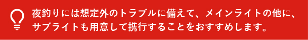 夜釣りには想定外のトラブルに備えて、メインライトの他に、サブライトも用意して携行することをおすすめします。