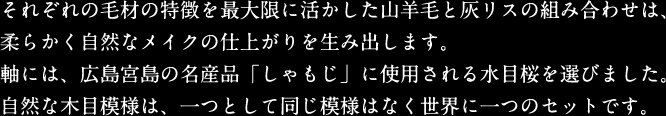 それぞれの毛材の特徴を最大限に活かした山羊毛と灰リスの組み合わせは、柔らかく自然なメイクの仕上がりを生み出します。軸には、広島宮島の名産品「しゃもじ」に使用される水目桜を選びました。自然な木目模様は、一つとして同じ模様はなく世界に一つのセットです。